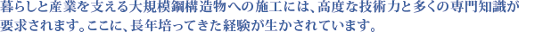 暮らしと産業を支える大規模構造物への施工には、高度な技術力と多くの専門知識が要求されます。ここに、長年培ってきた経験が生かされています。