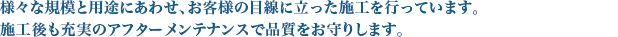 様々な規模と用途にあわせ、お客様の目線に立った施工を行なっています。施工後も充実のアフターメンテナンスで品質をお守りします。