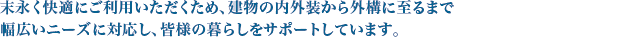 末永く快適にご利用いただくため、建物の内外装から外構に至るまで、幅広いニーズに対応し、皆様の暮らしをサポートします。