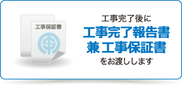 工事完了後に工事完了報告書兼工事保証書をお渡しします。