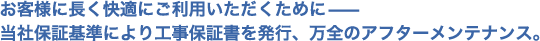 お客様に長く快適にご利用いただくために−当社保証基準により工事保証書を発行、万全のアフターメンテナンス。